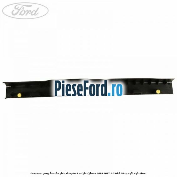 Ornament prag interior fata dreapta 3 usi Ford Fiesta 2013-2017 1.5 TDCi 95 cp XVJB, XVJC diesel