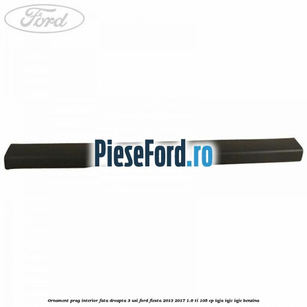 Ornament prag interior fata dreapta 3 usi Ford Fiesta 2013-2017 1.6 Ti 105 cp IQJA, IQJC, IQJE benzina