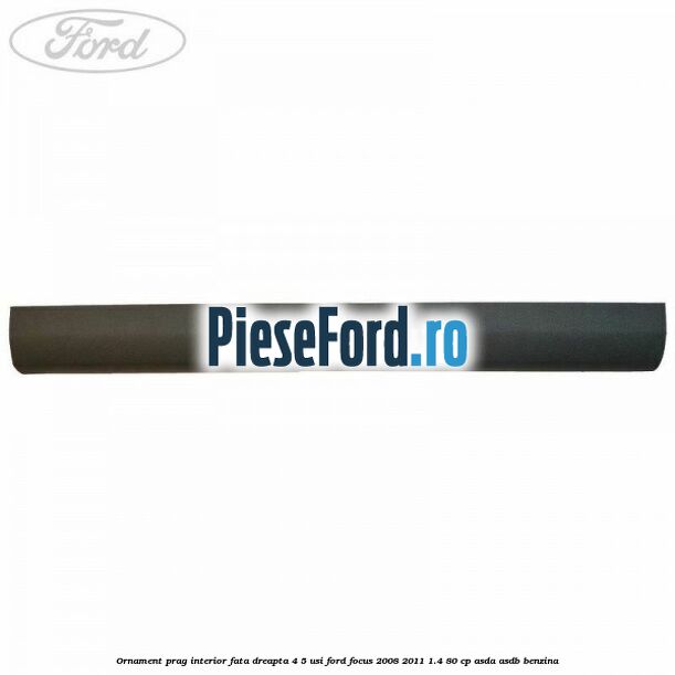 Ornament prag interior fata dreapta 4/5 usi Ford Focus 2008-2011 1.4 80 cp ASDA, ASDB benzina