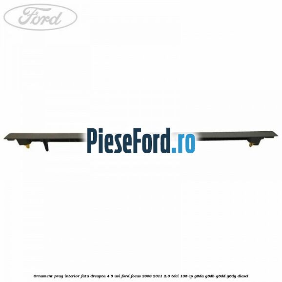 Ornament prag interior fata dreapta 4/5 usi Ford Focus 2008-2011 2.0 TDCi 136 cp Ornament prag interior fata dreapta 4/5 usi Ford Focus 2008-2011 2.0 TDCi 136 cp G6DA, G6DB, G6DD, G6DG diesel