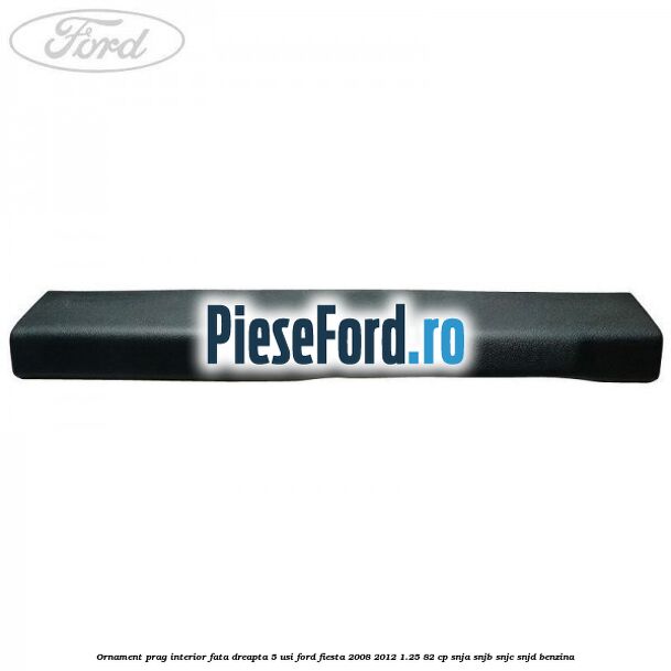 Ornament prag interior fata dreapta 5 usi Ford Fiesta 2008-2012 1.25 82 cp SNJA, SNJB, SNJC, SNJD benzina