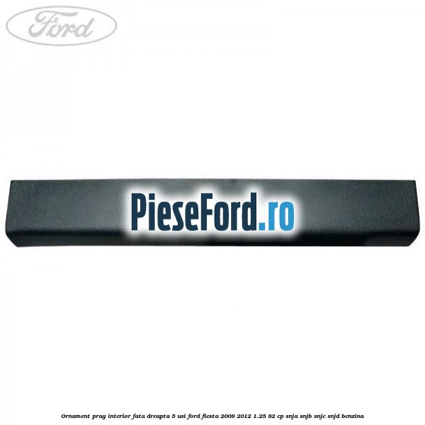 Ornament prag interior fata dreapta 5 usi Ford Fiesta 2008-2012 1.25 82 cp SNJA, SNJB, SNJC, SNJD benzina