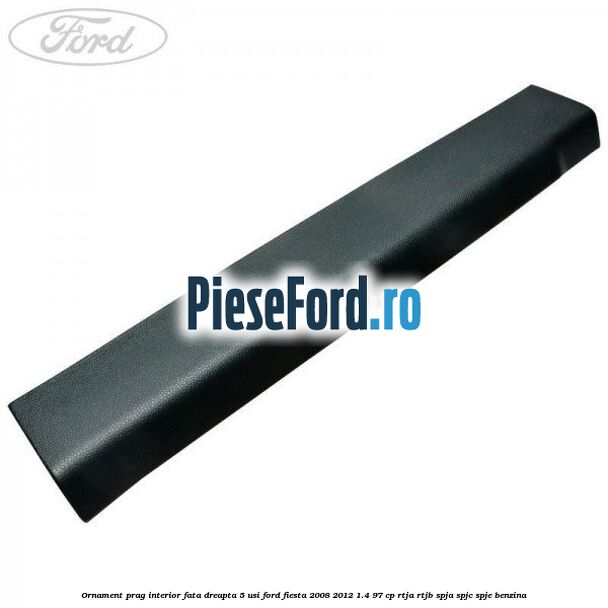 Ornament prag interior fata dreapta 5 usi Ford Fiesta 2008-2012 1.4 97 cp RTJA, RTJB, SPJA, SPJC, SPJE benzina