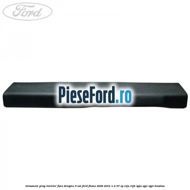 Ornament prag interior fata dreapta 5 usi Ford Fiesta 2008-2012 1.4 97 cp RTJA, RTJB, SPJA, SPJC, SPJE benzina