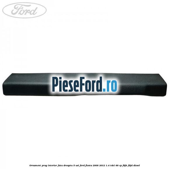 Ornament prag interior fata dreapta 5 usi Ford Fiesta 2008-2012 1.4 TDCi 68 cp F6JB, F6JD diesel