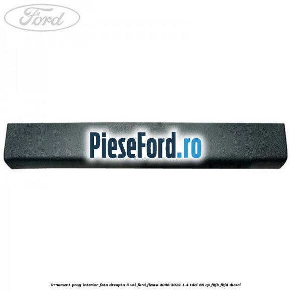 Ornament prag interior fata dreapta 5 usi Ford Fiesta 2008-2012 1.4 TDCi 68 cp F6JB, F6JD diesel
