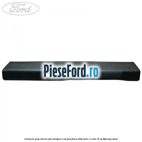 Ornament prag interior fata dreapta 5 usi Ford Fiesta 2008-2012 1.4 TDCi 70 cp Ornament prag interior fata dreapta 5 usi Ford Fiesta 2008-2012 1.4 TDCi 70 cp F6JD, KVJA diesel