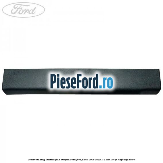Ornament prag interior fata dreapta 5 usi Ford Fiesta 2008-2012 1.6 TDCi 75 cp HHJF, UBJA diesel
