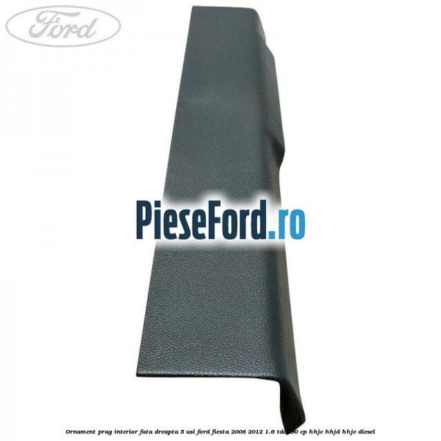 Ornament prag interior fata dreapta 5 usi Ford Fiesta 2008-2012 1.6 TDCi 90 cp Ornament prag interior fata dreapta 5 usi Ford Fiesta 2008-2012 1.6 TDCi 90 cp HHJC, HHJD, HHJE diesel