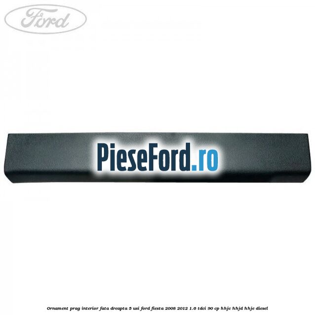 Ornament prag interior fata dreapta 5 usi Ford Fiesta 2008-2012 1.6 TDCi 90 cp Ornament prag interior fata dreapta 5 usi Ford Fiesta 2008-2012 1.6 TDCi 90 cp HHJC, HHJD, HHJE diesel