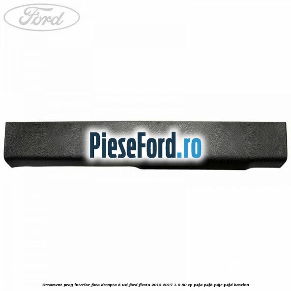 Ornament prag interior fata dreapta 5 usi Ford Fiesta 2013-2017 1.0 80 cp P4JA, P4JB, P4JC, P4JD benzina