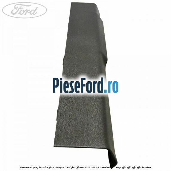 Ornament prag interior fata dreapta 5 usi Ford Fiesta 2013-2017 1.0 EcoBoost 100 cp SFJA, SFJB, SFJC, SFJD benzina