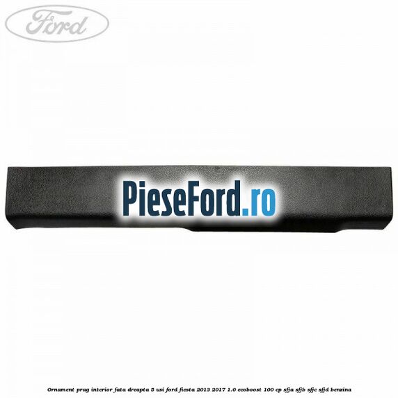 Ornament prag interior fata dreapta 5 usi Ford Fiesta 2013-2017 1.0 EcoBoost 100 cp SFJA, SFJB, SFJC, SFJD benzina