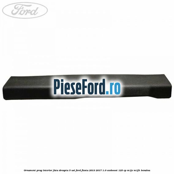 Ornament prag interior fata dreapta 5 usi Ford Fiesta 2013-2017 1.0 EcoBoost 125 cp M1JE, M1JH benzina