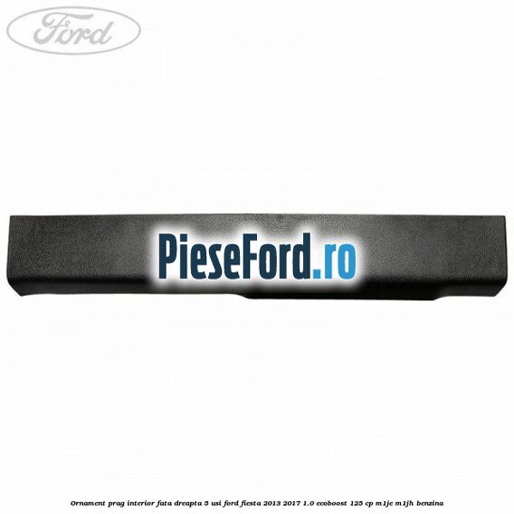 Ornament prag interior fata dreapta 5 usi Ford Fiesta 2013-2017 1.0 EcoBoost 125 cp M1JE, M1JH benzina