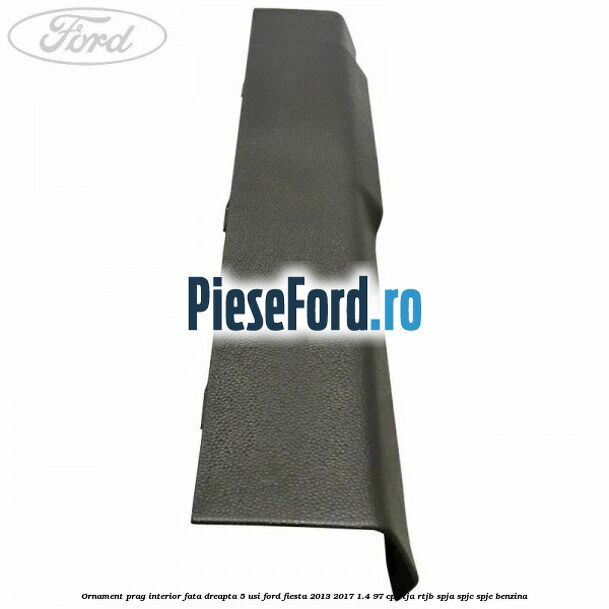 Ornament prag interior fata dreapta 5 usi Ford Fiesta 2013-2017 1.4 97 cp RTJA, RTJB, SPJA, SPJC, SPJE benzina