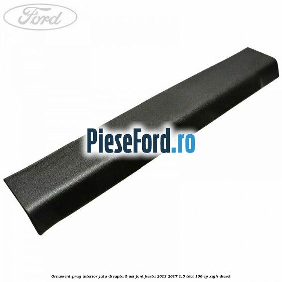 Ornament prag interior fata dreapta 5 usi Ford Fiesta 2013-2017 1.5 TDCi 100 cp XUJH diesel