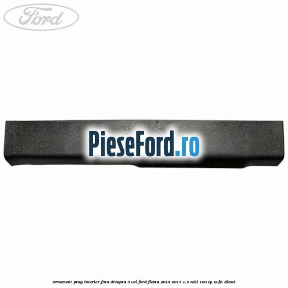 Ornament prag interior fata dreapta 5 usi Ford Fiesta 2013-2017 1.5 TDCi 100 cp XUJH diesel