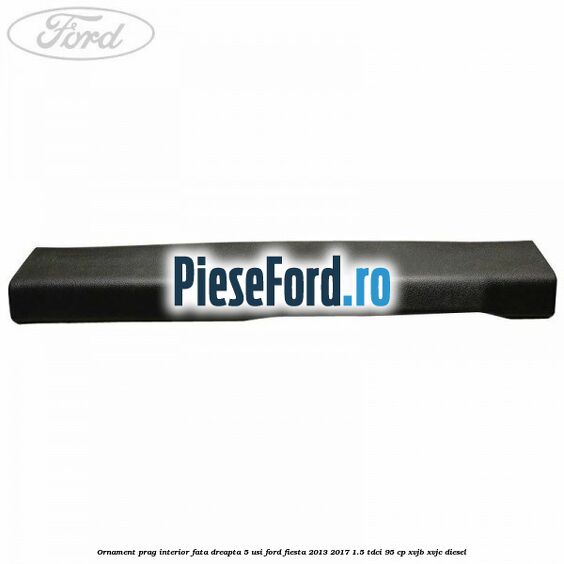 Ornament prag interior fata dreapta 5 usi Ford Fiesta 2013-2017 1.5 TDCi 95 cp XVJB, XVJC diesel
