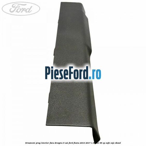 Ornament prag interior fata dreapta 5 usi Ford Fiesta 2013-2017 1.5 TDCi 95 cp XVJB, XVJC diesel