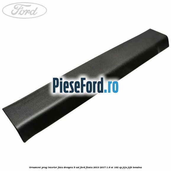 Ornament prag interior fata dreapta 5 usi Ford Fiesta 2013-2017 1.6 ST 182 cp JTJA, JTJB benzina