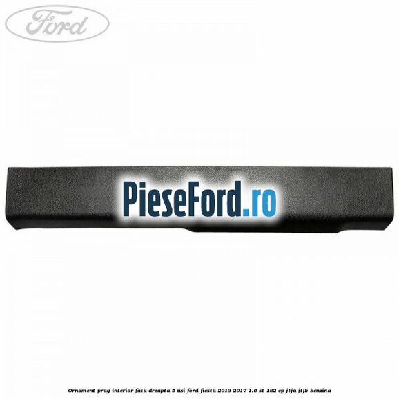 Ornament prag interior fata dreapta 5 usi Ford Fiesta 2013-2017 1.6 ST 182 cp JTJA, JTJB benzina