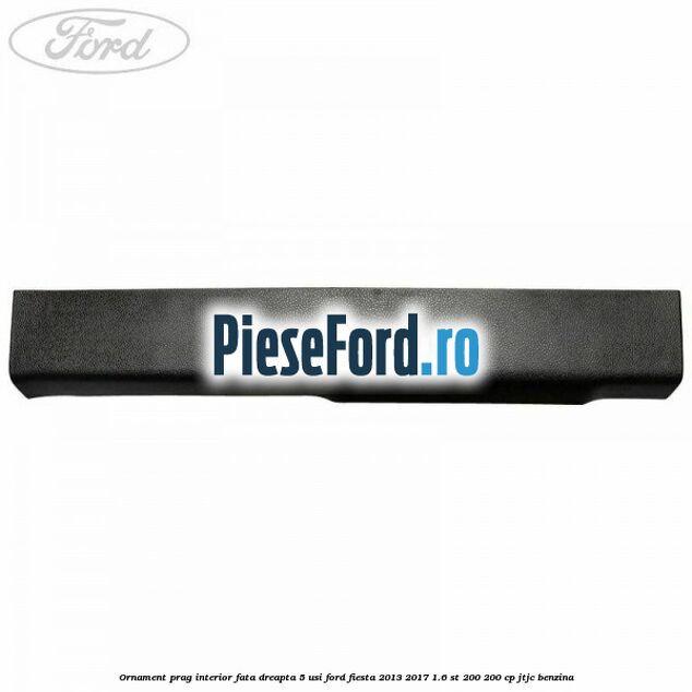 Ornament prag interior fata dreapta 5 usi Ford Fiesta 2013-2017 1.6 ST 200 200 cp JTJC benzina