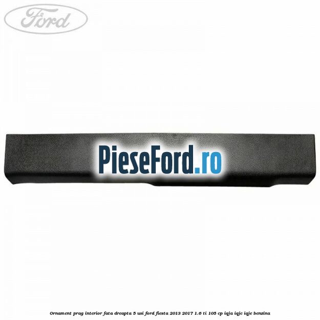 Ornament prag interior fata dreapta 5 usi Ford Fiesta 2013-2017 1.6 Ti 105 cp Ornament prag interior fata dreapta 5 usi Ford Fiesta 2013-2017 1.6 Ti 105 cp IQJA, IQJC, IQJE benzina