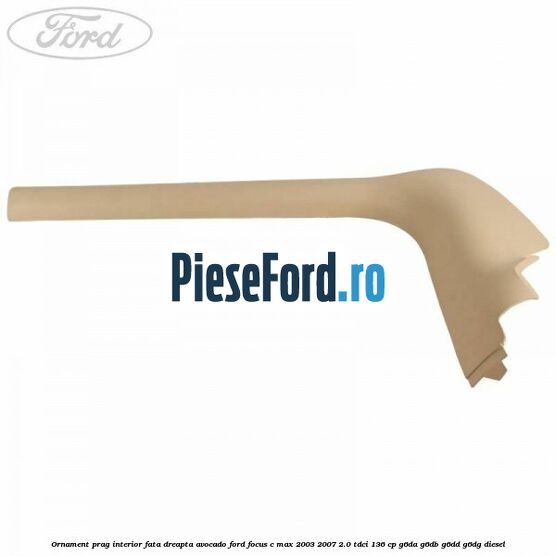 Ornament prag interior fata dreapta avocado Ford Focus C-Max 2003-2007 2.0 TDCi 136 cp G6DA, G6DB, G6DD, G6DG diesel