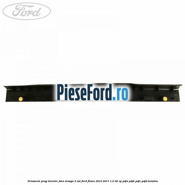 Ornament prag interior fata stanga 3 usi Ford Fiesta 2013-2017 1.0 80 cp P4JA, P4JB, P4JC, P4JD benzina
