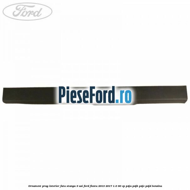 Ornament prag interior fata stanga 3 usi Ford Fiesta 2013-2017 1.0 80 cp P4JA, P4JB, P4JC, P4JD benzina