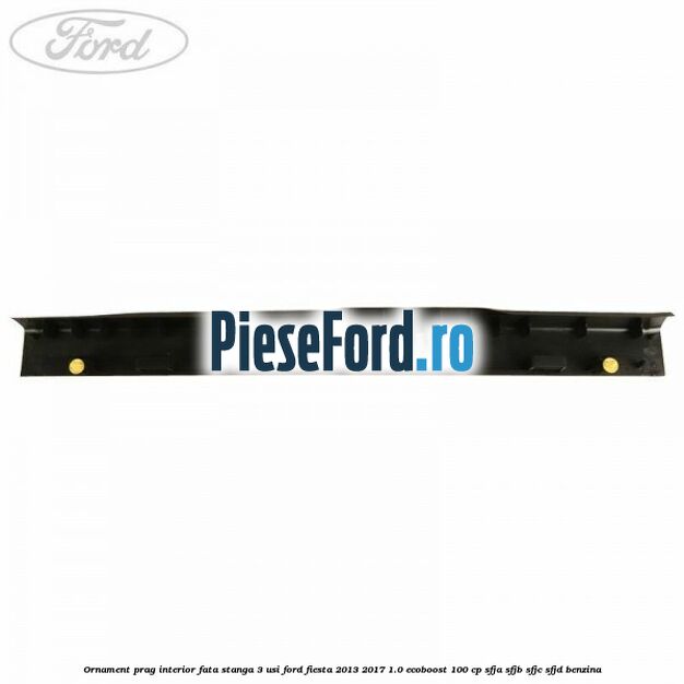 Ornament prag interior fata stanga 3 usi Ford Fiesta 2013-2017 1.0 EcoBoost 100 cp SFJA, SFJB, SFJC, SFJD benzina