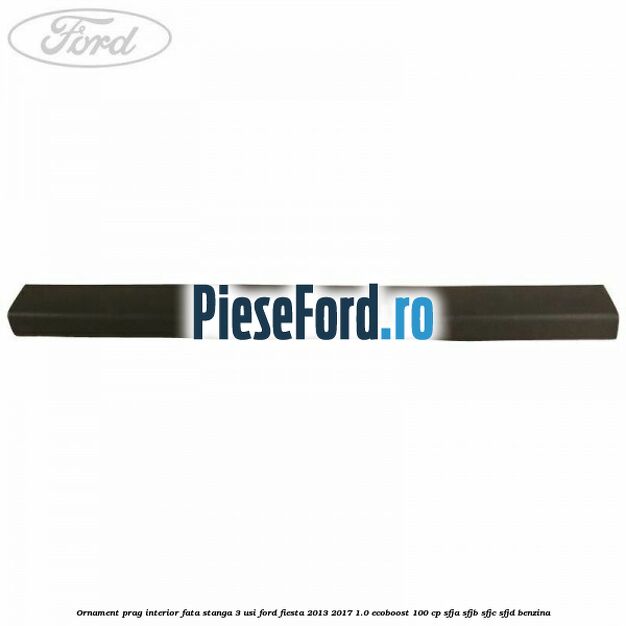 Ornament prag interior fata stanga 3 usi Ford Fiesta 2013-2017 1.0 EcoBoost 100 cp SFJA, SFJB, SFJC, SFJD benzina