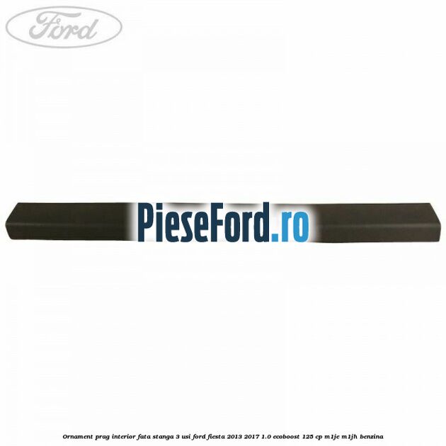 Ornament prag interior fata stanga 3 usi Ford Fiesta 2013-2017 1.0 EcoBoost 125 cp M1JE, M1JH benzina