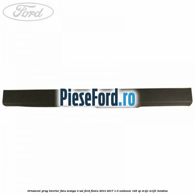 Ornament prag interior fata stanga 3 usi Ford Fiesta 2013-2017 1.0 EcoBoost 125 cp M1JE, M1JH benzina