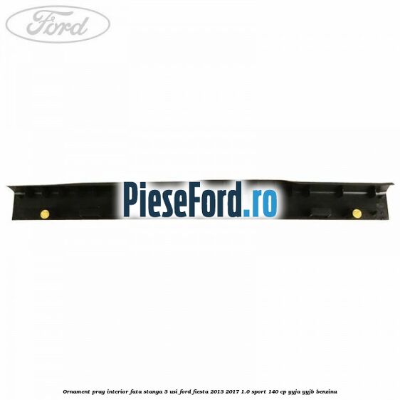 Ornament prag interior fata stanga 3 usi Ford Fiesta 2013-2017 1.0 Sport 140 cp Ornament prag interior fata stanga 3 usi Ford Fiesta 2013-2017 1.0 Sport 140 cp YYJA, YYJB benzina