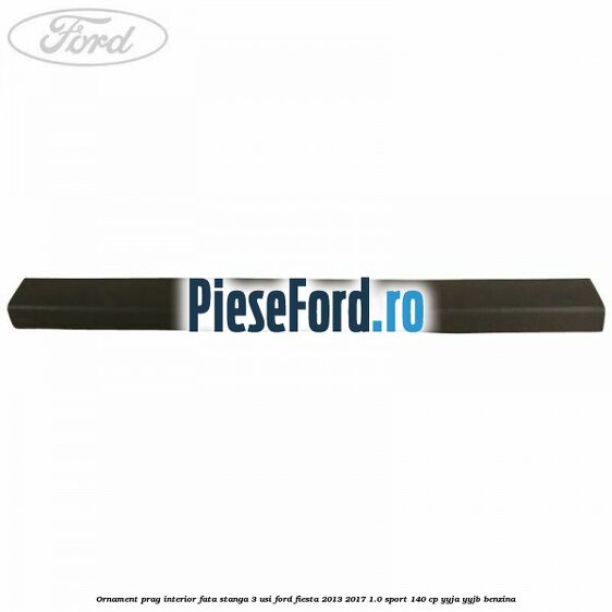 Ornament prag interior fata stanga 3 usi Ford Fiesta 2013-2017 1.0 Sport 140 cp Ornament prag interior fata stanga 3 usi Ford Fiesta 2013-2017 1.0 Sport 140 cp YYJA, YYJB benzina
