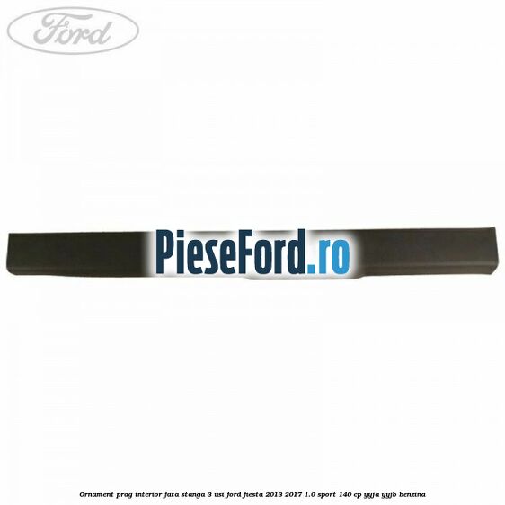 Ornament prag interior fata stanga 3 usi Ford Fiesta 2013-2017 1.0 Sport 140 cp Ornament prag interior fata stanga 3 usi Ford Fiesta 2013-2017 1.0 Sport 140 cp YYJA, YYJB benzina