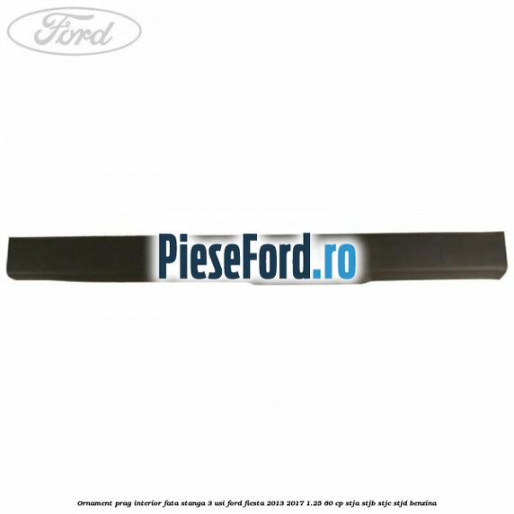 Ornament prag interior fata stanga 3 usi Ford Fiesta 2013-2017 1.25 60 cp STJA, STJB, STJC, STJD benzina