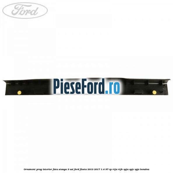 Ornament prag interior fata stanga 3 usi Ford Fiesta 2013-2017 1.4 97 cp RTJA, RTJB, SPJA, SPJC, SPJE benzina