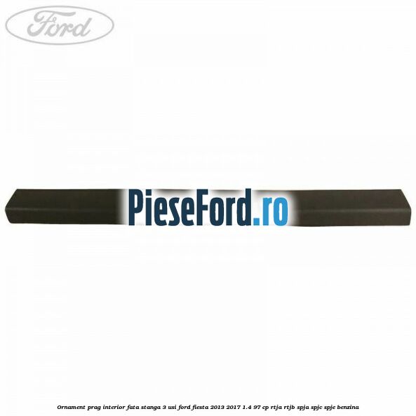 Ornament prag interior fata stanga 3 usi Ford Fiesta 2013-2017 1.4 97 cp RTJA, RTJB, SPJA, SPJC, SPJE benzina