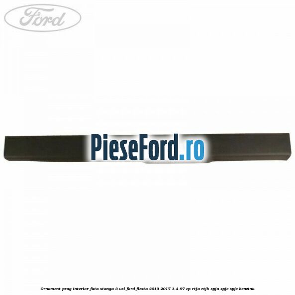 Ornament prag interior fata stanga 3 usi Ford Fiesta 2013-2017 1.4 97 cp RTJA, RTJB, SPJA, SPJC, SPJE benzina
