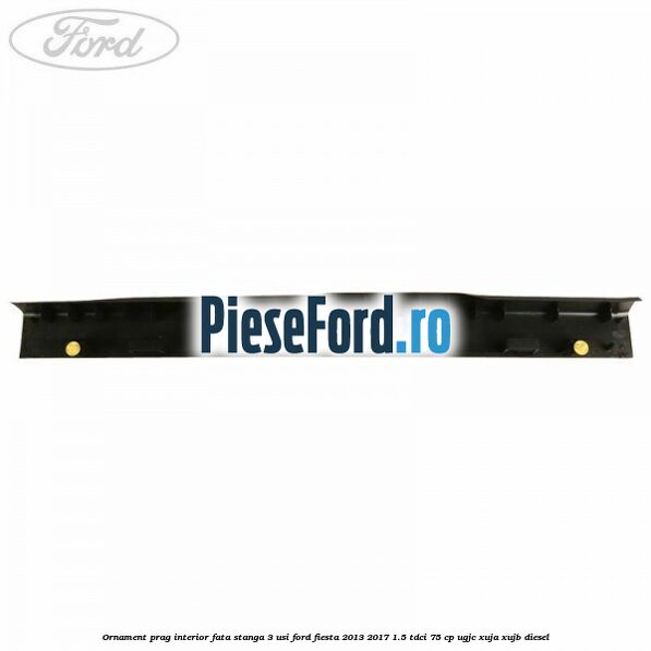 Ornament prag interior fata stanga 3 usi Ford Fiesta 2013-2017 1.5 TDCi 75 cp Ornament prag interior fata stanga 3 usi Ford Fiesta 2013-2017 1.5 TDCi 75 cp UGJC, XUJA, XUJB diesel