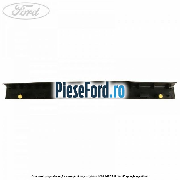 Ornament prag interior fata stanga 3 usi Ford Fiesta 2013-2017 1.5 TDCi 95 cp XVJB, XVJC diesel