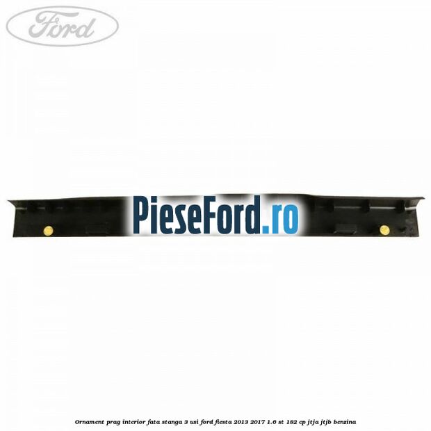 Ornament prag interior fata stanga 3 usi Ford Fiesta 2013-2017 1.6 ST 182 cp JTJA, JTJB benzina
