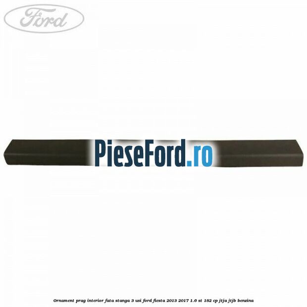 Ornament prag interior fata stanga 3 usi Ford Fiesta 2013-2017 1.6 ST 182 cp JTJA, JTJB benzina