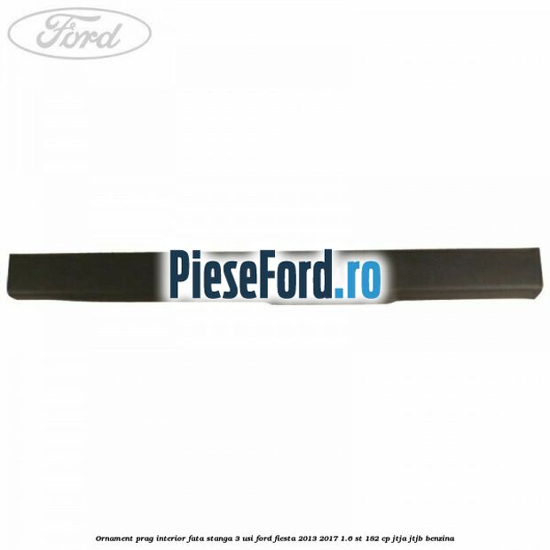 Ornament prag interior fata stanga 3 usi Ford Fiesta 2013-2017 1.6 ST 182 cp JTJA, JTJB benzina