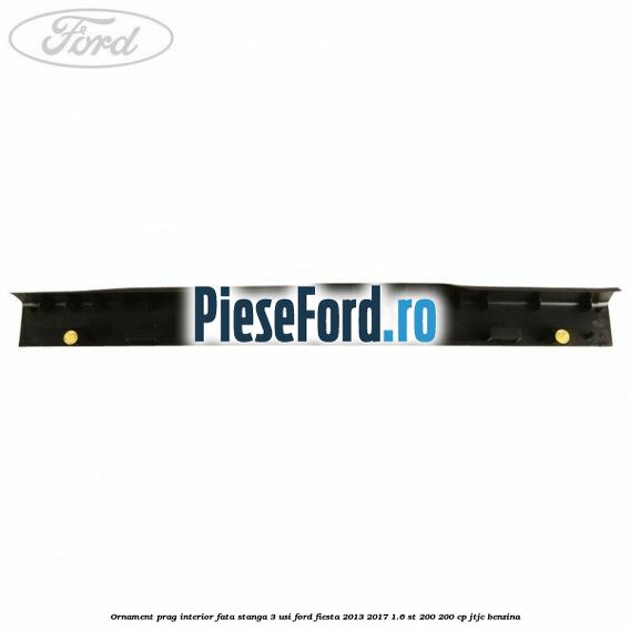 Ornament prag interior fata stanga 3 usi Ford Fiesta 2013-2017 1.6 ST 200 200 cp JTJC benzina