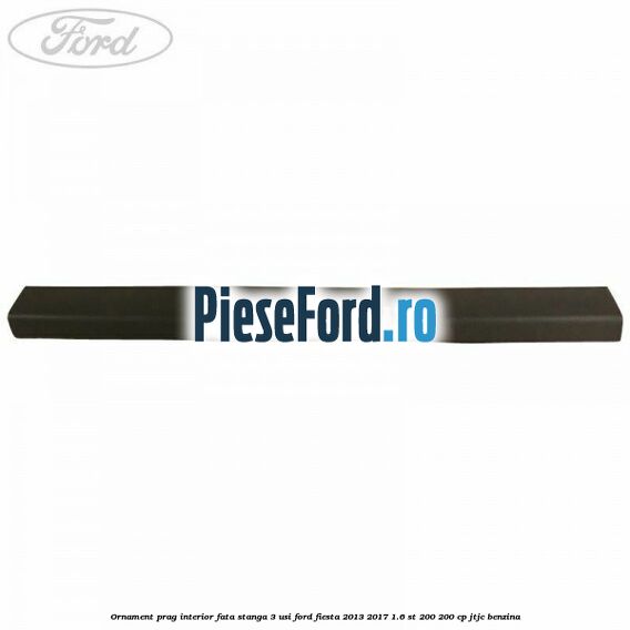 Ornament prag interior fata stanga 3 usi Ford Fiesta 2013-2017 1.6 ST 200 200 cp JTJC benzina