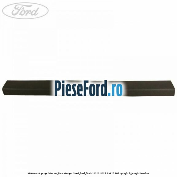 Ornament prag interior fata stanga 3 usi Ford Fiesta 2013-2017 1.6 Ti 105 cp IQJA, IQJC, IQJE benzina